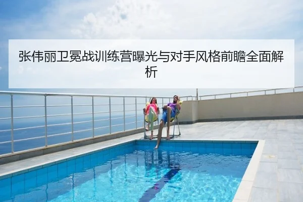 张伟丽卫冕战训练营曝光与对手风格前瞻全面解析