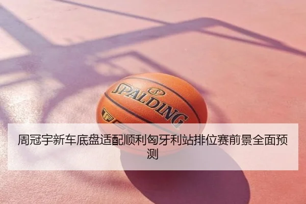 周冠宇新车底盘适配顺利匈牙利站排位赛前景全面预测