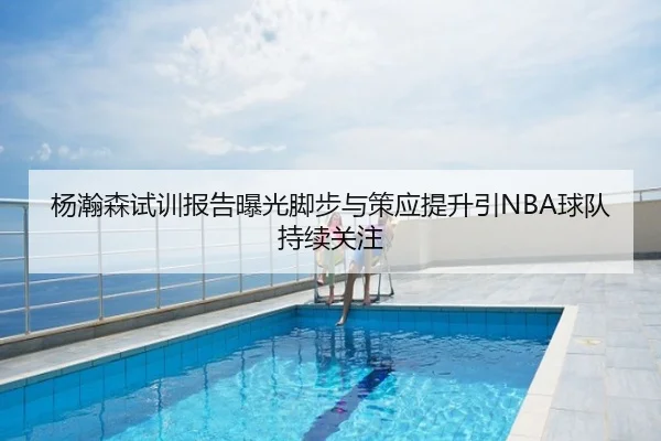 杨瀚森试训报告曝光脚步与策应提升引NBA球队持续关注
