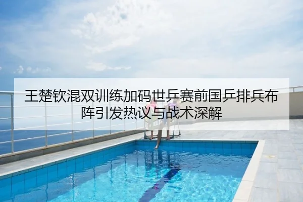 王楚钦混双训练加码世乒赛前国乒排兵布阵引发热议与战术深解