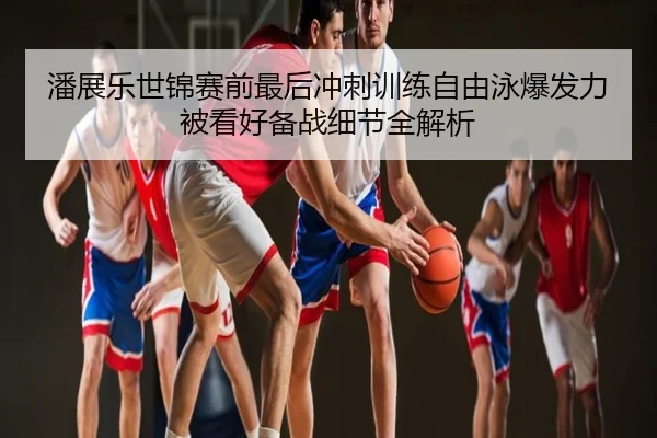 潘展乐世锦赛前最后冲刺训练自由泳爆发力被看好备战细节全解析