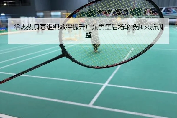 徐杰热身赛组织效率提升广东男篮后场轮换迎来新调整